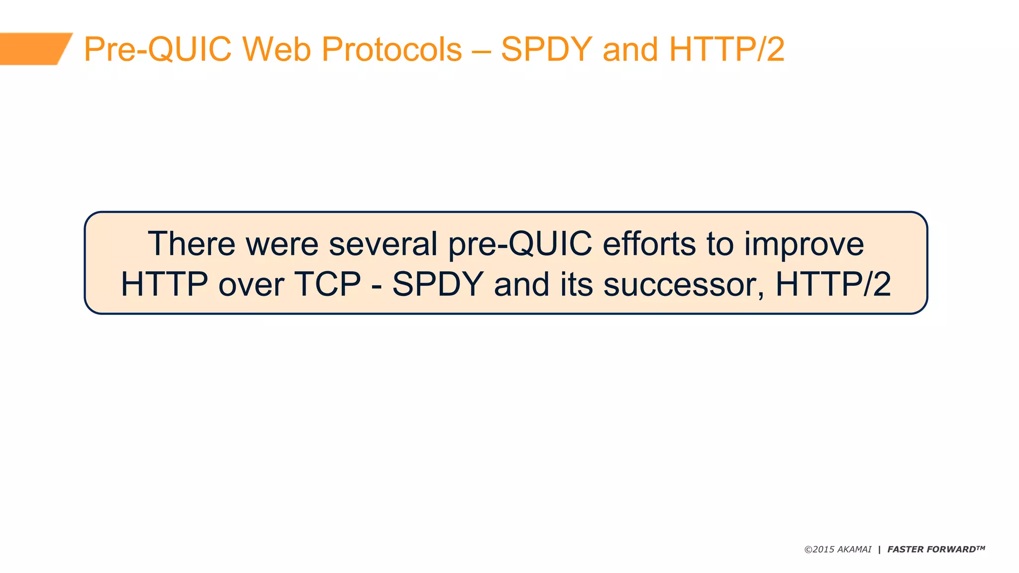 ©2015 AKAMAI | FASTER FORWARDTM
Pre-­QUIC  Web  Protocols  – SPDY  and  HTTP/2
There  were  several  pre-­QUIC  efforts  to  improve  
HTTP  over  TCP  -­ SPDY  and  its  successor,  HTTP/2
 