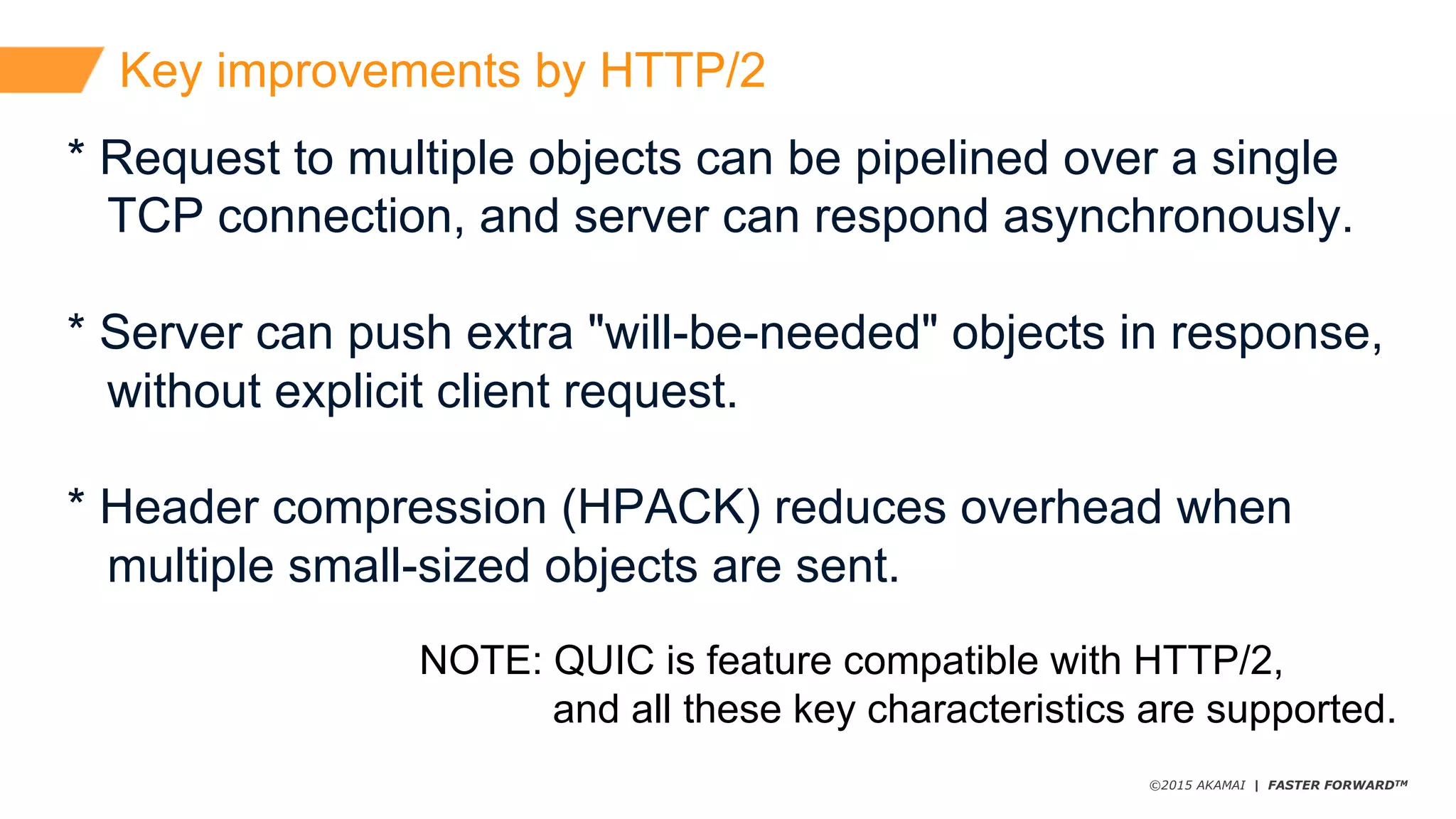 ©2015 AKAMAI | FASTER FORWARDTM
Key  improvements  by  HTTP/2
*  Request  to  multiple  objects  can  be  pipelined  over  a  single
TCP  connection,  and  server  can  respond  asynchronously.
*  Server  can  push  extra  "will-­be-­needed"  objects  in  response,
without  explicit  client  request.
* Header  compression  (HPACK)  reduces  overhead  when
multiple  small-­sized  objects  are  sent.
NOTE:  QUIC  is  feature  compatible  with  HTTP/2,
and  all  these  key  characteristics  are  supported.
 