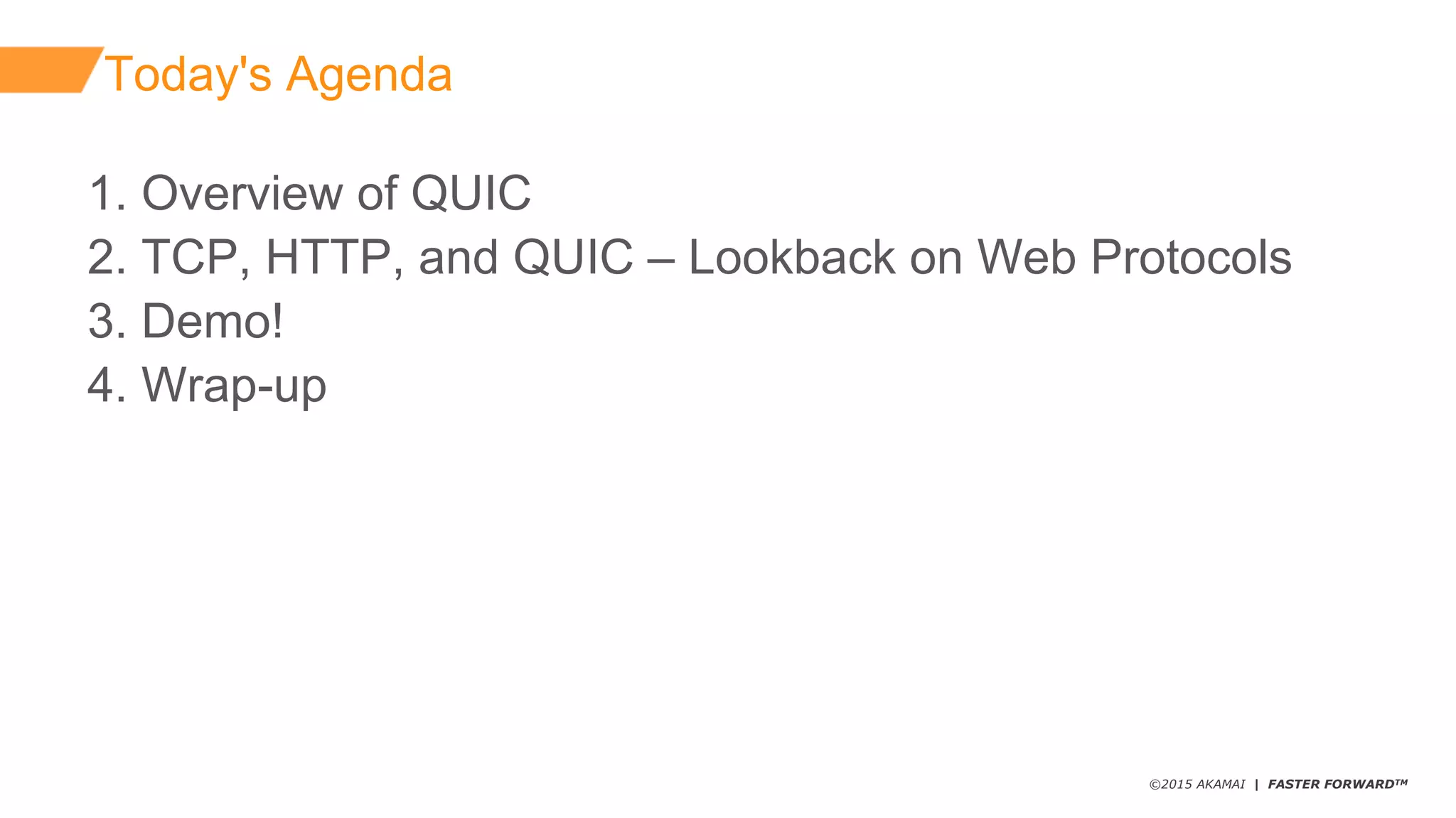 ©2015 AKAMAI | FASTER FORWARDTM
1.  Overview  of  QUIC
2.  TCP,  HTTP,  and  QUIC  – Lookback  on  Web  Protocols
3.  Demo!
4.  Wrap-­up
Today's  Agenda
 