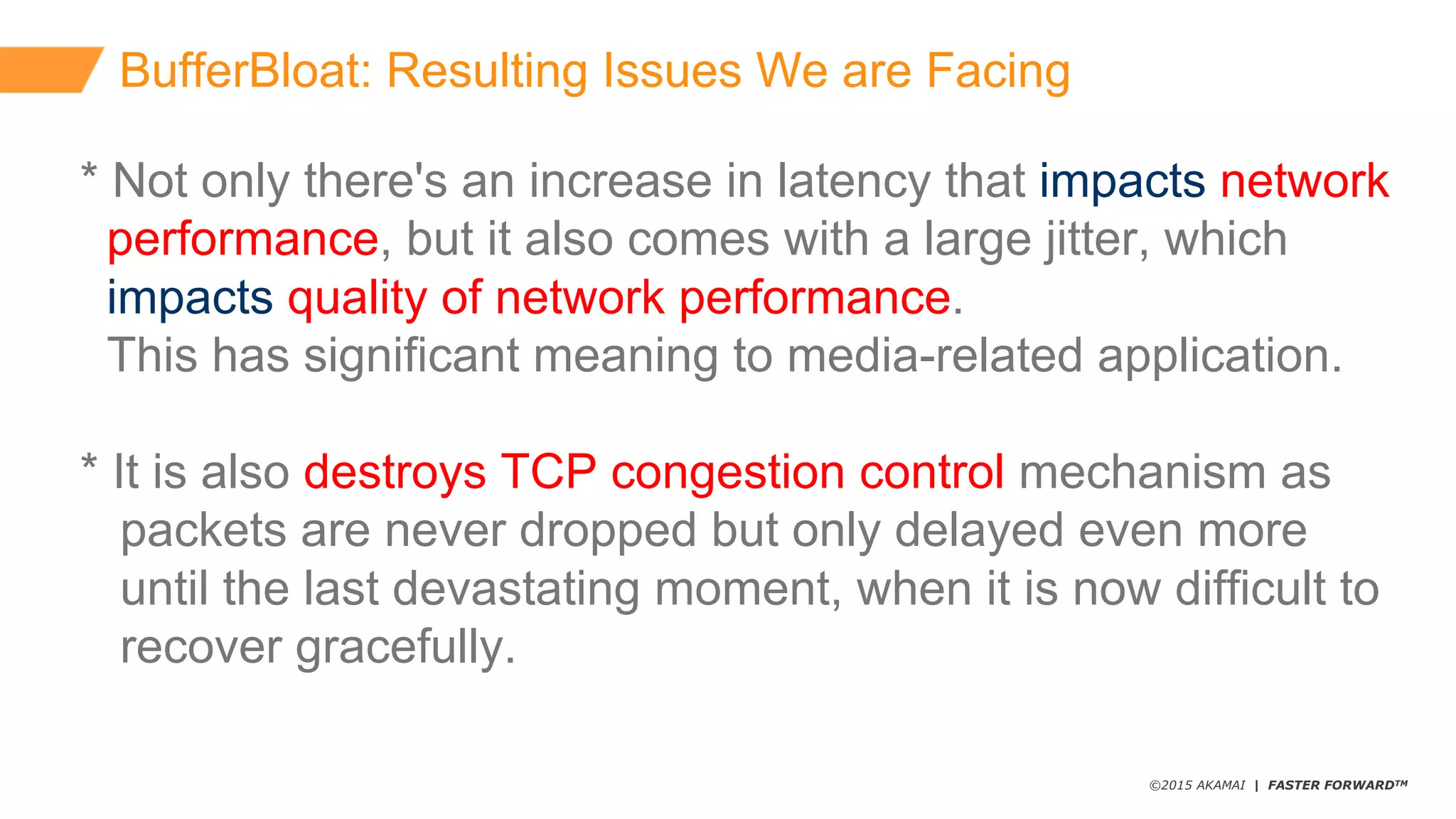 ©2015 AKAMAI | FASTER FORWARDTM
BufferBloat:  Resulting  Issues  We  are  Facing
*  Not  only  there's  an  increase  in  latency  that  impacts network  
performance,  but  it  also  comes  with  a  large  jitter,  which  
impacts quality  of  network  performance.
This  has  significant  meaning  to  media-­related  application.
*  It  is  also  destroys  TCP  congestion  control  mechanism  as  
packets  are  never  dropped  but  only  delayed  even  more
until  the  last  devastating  moment,  when  it  is  now  difficult  to      
recover  gracefully.
 