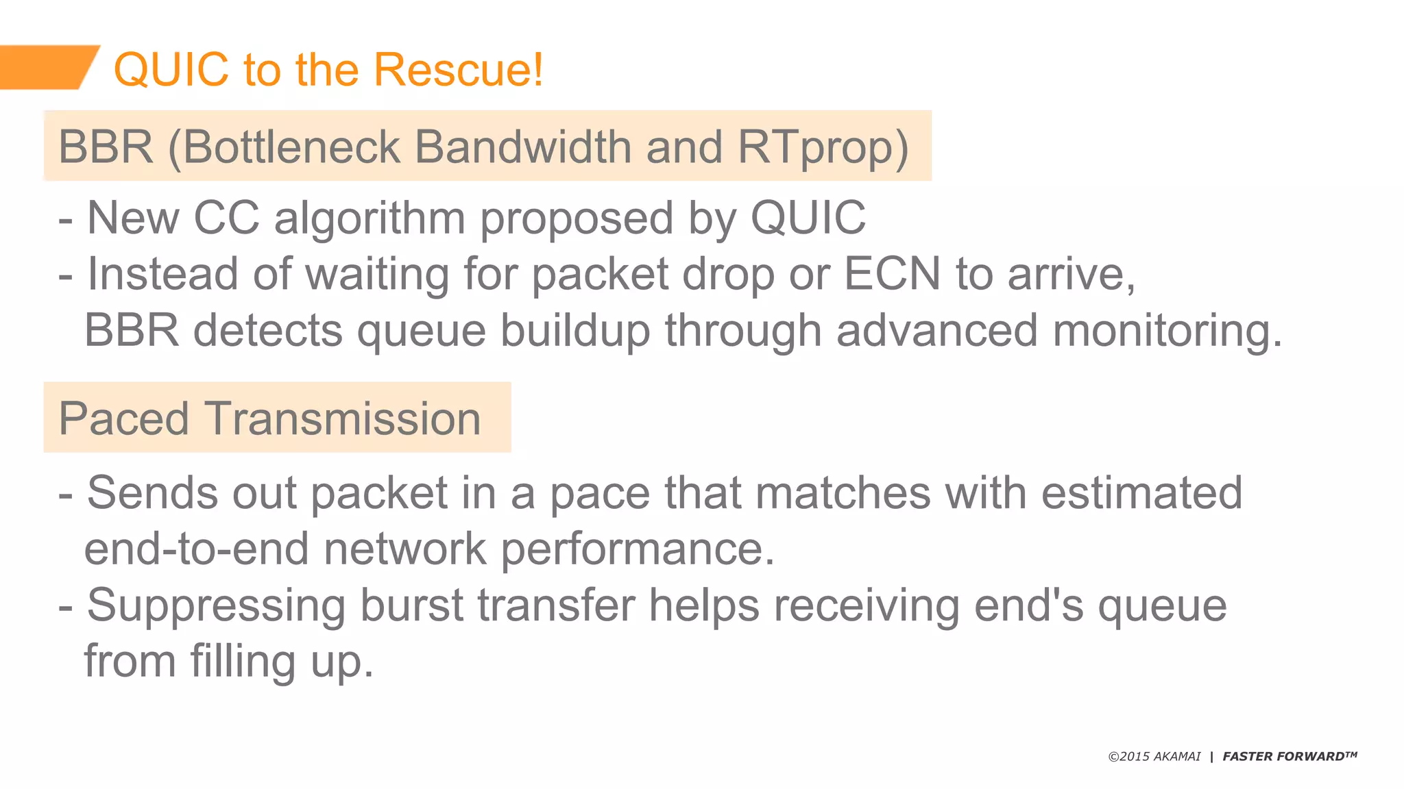 ©2015 AKAMAI | FASTER FORWARDTM
QUIC  to  the  Rescue!
-­ New  CC  algorithm  proposed  by  QUIC
-­ Instead  of  waiting  for  packet  drop  or  ECN  to  arrive,
BBR  detects  queue  buildup  through  advanced  monitoring.
BBR  (Bottleneck  Bandwidth  and  RTprop)
Paced  Transmission
-­ Sends  out  packet  in  a  pace  that  matches  with  estimated
end-­to-­end  network  performance.
-­ Suppressing  burst  transfer  helps  receiving  end's  queue
from  filling  up.
 