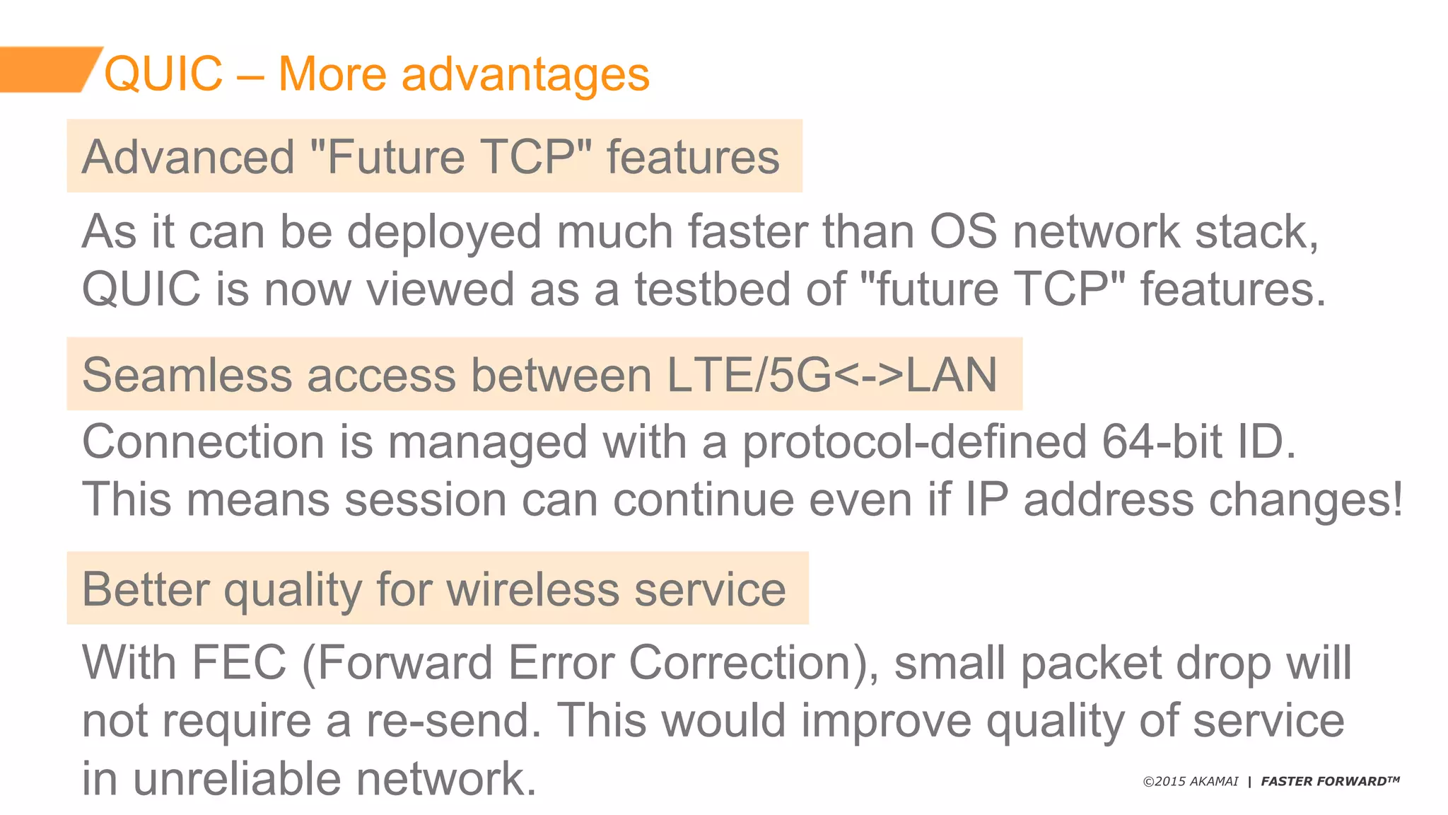 ©2015 AKAMAI | FASTER FORWARDTM
QUIC  – More  advantages
As  it  can  be  deployed  much  faster  than  OS  network  stack,  
QUIC  is  now  viewed  as  a  testbed  of  "future  TCP"  features.
Advanced  "Future  TCP"  features
Connection  is  managed  with  a  protocol-­defined  64-­bit  ID.
This  means  session  can  continue  even  if  IP  address  changes!
Seamless  access  between  LTE/5G<-­>LAN
With  FEC  (Forward  Error  Correction),  small  packet  drop  will  
not  require  a  re-­send.  This  would  improve  quality  of  service  
in  unreliable  network.
Better  quality  for  wireless  service
 