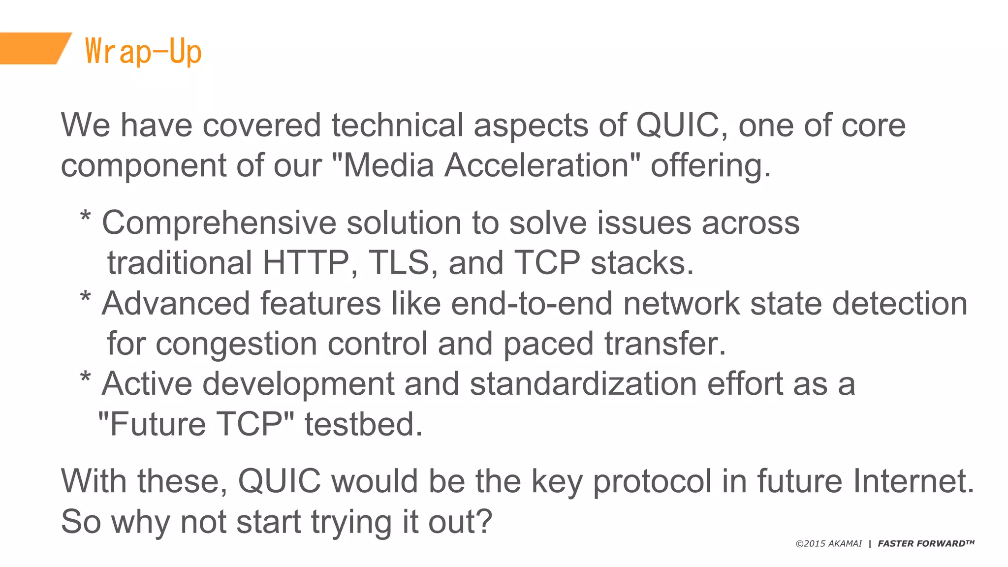 ©2015 AKAMAI | FASTER FORWARDTM
Wrap-Up
We  have  covered  technical  aspects  of  QUIC,  one  of  core  
component  of  our  "Media  Acceleration"  offering.
*  Comprehensive  solution  to  solve  issues  across
traditional  HTTP,  TLS,  and  TCP  stacks.
*  Advanced  features  like  end-­to-­end  network  state  detection  
for  congestion  control  and  paced  transfer.
*  Active  development  and  standardization  effort  as  a
"Future  TCP"  testbed.
With  these,  QUIC  would  be  the  key  protocol  in  future  Internet.
So  why  not  start  trying  it  out?
 