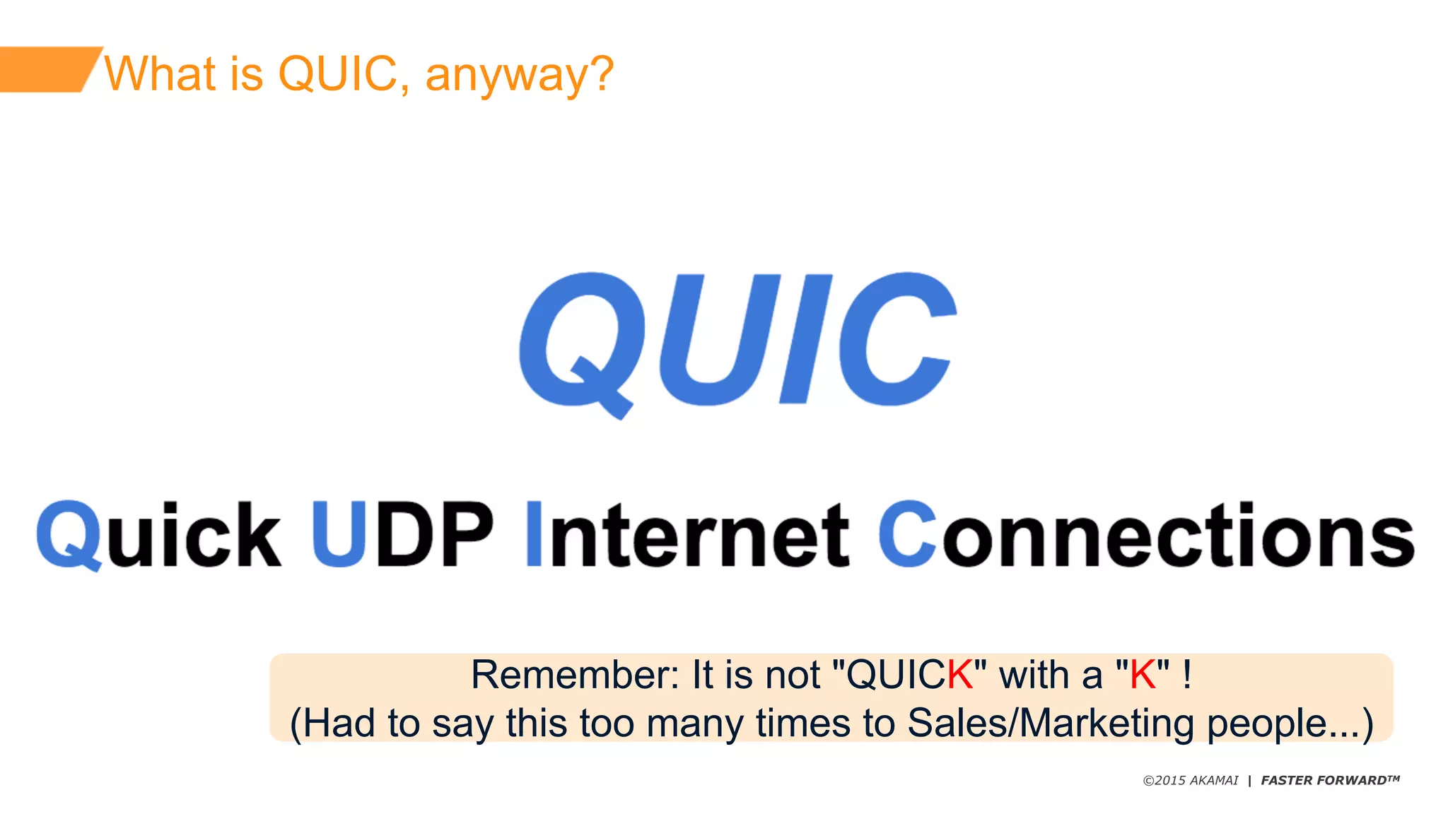 ©2015 AKAMAI | FASTER FORWARDTM
What  is  QUIC,  anyway?
Remember:  It  is  not  "QUICK"  with  a  "K"  !
(Had  to  say  this  too  many  times  to  Sales/Marketing  people...)
 