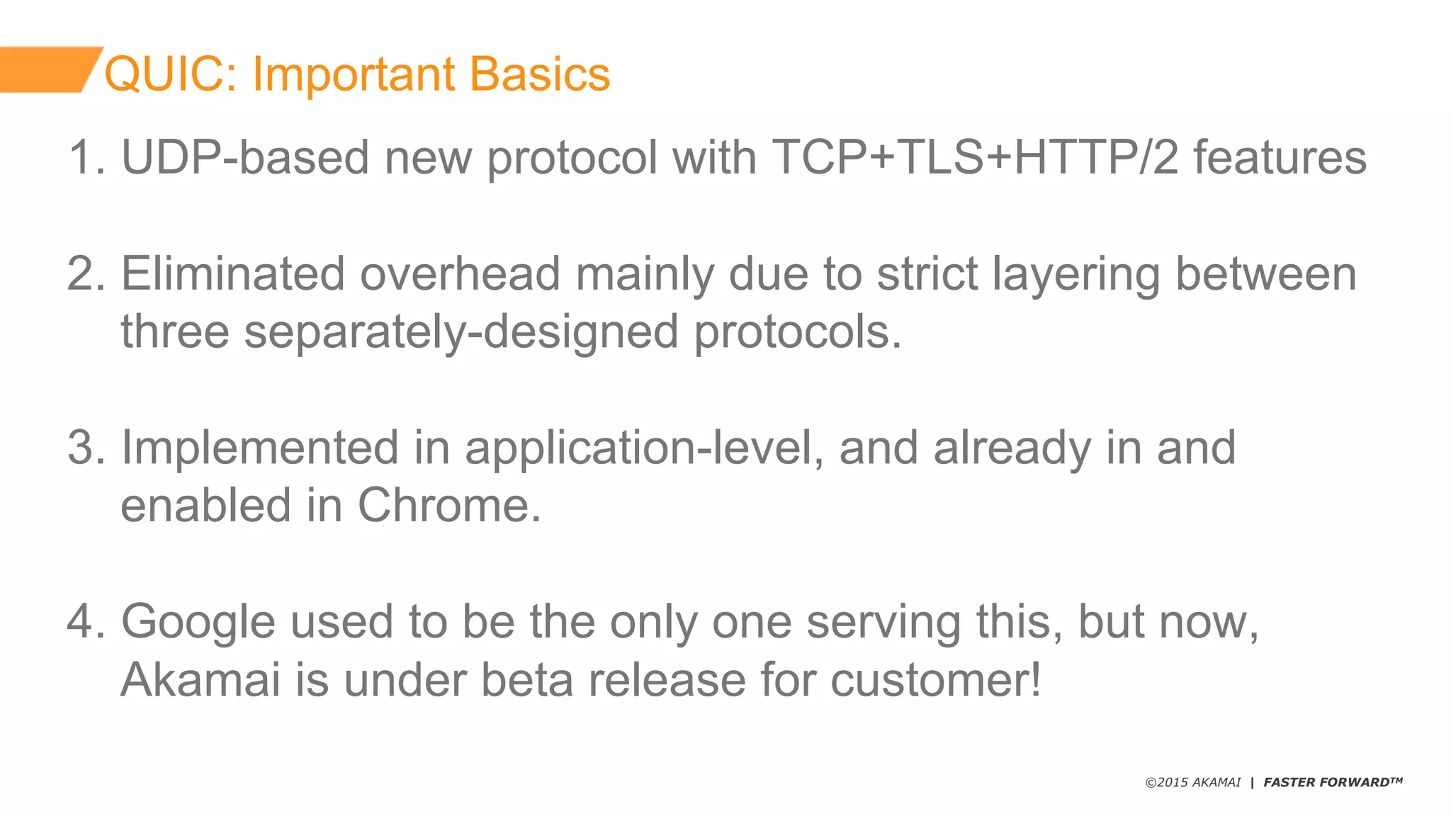 ©2015 AKAMAI | FASTER FORWARDTM
QUIC:  Important  Basics
1.  UDP-­based  new  protocol  with  TCP+TLS+HTTP/2  features
2.  Eliminated  overhead  mainly  due  to  strict  layering  between
three  separately-­designed  protocols.
3.  Implemented  in  application-­level,  and  already  in  and  
enabled  in  Chrome.
4.  Google  used  to  be  the  only  one  serving  this,  but  now,
Akamai  is  under  beta  release  for  customer!
 