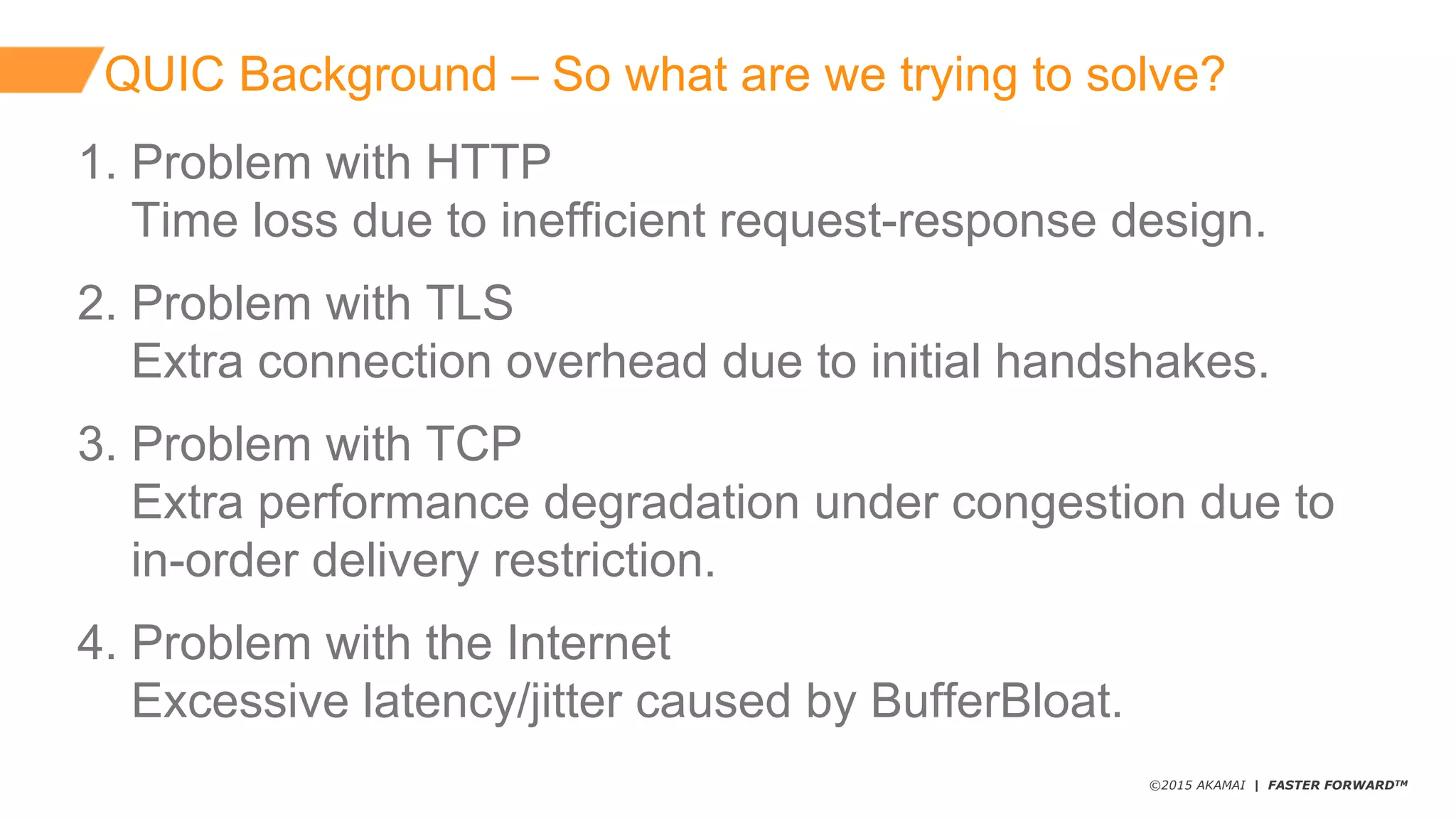 ©2015 AKAMAI | FASTER FORWARDTM
QUIC  Background  – So  what  are  we  trying  to  solve?
1.  Problem  with  HTTP
Time  loss  due  to  inefficient  request-­response  design.
2.  Problem  with  TLS
Extra  connection  overhead  due  to  initial  handshakes.  
3.  Problem  with  TCP
Extra  performance  degradation  under  congestion  due  to
in-­order  delivery  restriction.
4.  Problem  with  the  Internet
Excessive  latency/jitter  caused  by  BufferBloat.
 