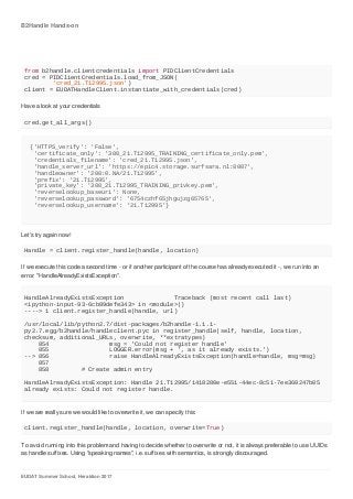 B2Handle	Hands-on
EUDAT	Summer	School,	Heraklion	2017
from	b2handle.clientcredentials	import	PIDClientCredentials
cred	=	PIDClientCredentials.load_from_JSON(
	 'cred_21.T12995.json')
client	=	EUDATHandleClient.instantiate_with_credentials(cred)
Have	a	look	at	your	credentials
cred.get_all_args()
{'HTTPS_verify':	'False',
	'certificate_only':	'308_21.T12995_TRAINING_certificate_only.pem',
	'credentials_filename':	'cred_21.T12995.json',
	'handle_server_url':	'https://epic4.storage.surfsara.nl:8007',
	'handleowner':	'200:0.NA/21.T12995',
	'prefix':	'21.T12995',
	'private_key':	'308_21.T12995_TRAINING_privkey.pem',
	'reverselookup_baseuri':	None,
	'reverselookup_password':	'6754czhf65jhgujzg65765',
	'reverselookup_username':	'21.T12995'}
Let's	try	again	now!
Handle	=	client.register_handle(handle,	location)
If	we	execute	this	code	a	second	time	-	or	if	another	participant	of	the	course	has	already	executed	it	-,	we	run	into	an
error:	"HandleAlreadyExistsException".
HandleAlreadyExistsException														Traceback	(most	recent	call	last)
<ipython-input-93-6cb89defe343>	in	<module>()
---->	1	client.register_handle(handle,	url)
/usr/local/lib/python2.7/dist-packages/b2handle-1.1.1-
py2.7.egg/b2handle/handleclient.pyc	in	register_handle(self,	handle,	location,	
checksum,	additional_URLs,	overwrite,	**extratypes)
				854																	msg	=	'Could	not	register	handle'
				855																	LOGGER.error(msg	+	',	as	it	already	exists.')
-->	856																	raise	HandleAlreadyExistsException(handle=handle,	msg=msg)
				857
				858									#	Create	admin	entry
HandleAlreadyExistsException:	Handle	21.T12995/1418280e-e551-44ec-8c51-7ee360247b05	
already	exists:	Could	not	register	handle.
If	we	are	really	sure	we	would	like	to	overwrite	it,	we	can	specify	this:
client.register_handle(handle,	location,	overwrite=True)
To	avoid	running	into	this	problem	and	having	to	decide	whether	to	overwrite	or	not,	it	is	always	preferable	to	use	UUIDs
as	handle	suffixes.	Using	"speaking	names",	i.e.	suffixes	with	semantics,	is	strongly	discouraged.
 