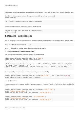 B2Handle	Hands-on
EUDAT	Summer	School,	Heraklion	2017
And	it's	even	easier	to	generate	the	name	and	register	the	handle	at	the	same	time.	Again,	don't	forget	to	store	the	name.
Handle	=	client.generate_and_register_handle(prefix,	location)
print(Handle)
21.T12995/33c686e5-4a7e-44c6-a8fe-81cd91ca32d6
We	can	check	the	contents	of	this	newly	created	handle	record:
record	=	client.retrieve_handle_record(Handle)
print(record)
4.	Updating	Handle	records
Now	we	are	going	to	add	values	to	the	created	Handle	or	to	modify	existing	values.	The	client	provides	a	method	for	this:
modify_handle_value(handle,	...)
Let's	try	it	-	let's	add	the	creation	date	and	file	type	to	the	Handle	record.
adding	new	values	(create	some	Metadata)
With	the	same	method,	we	can	add	new	values	to	the	Handle	record.
client.modify_handle_value(Handle,	TYPE='file')
print(client.retrieve_handle_record(handle))
{'URL':	'https://ndownloader.figshare.com/files/2292172',	'TYPE':	'file',	'HS_ADMIN':	
"{'index':	200,	'handle':	'0
.NA/21.T12995',	'permissions':	'011111110011'}",	'CREATION_DATE':	'04-07-2017'}
To	prevent	adding	new	values	(for	example	in	case	of	typos)	we	can	set	a	flag:
client.modify_handle_value(handle,	RCEATION='04-07-2017',	add_if_not_exist=False)
print(client.retrieve_handle_record(handle))
deleting	values
In	case	we	did	not	set	the	flag	and	accidently	wrote	a	wrong	entry,	the	delete_handle_value()	methos	allows	to	delete	that
entry:
client.modify_handle_value(handle,	RCEATION_DATE='04-07-2017')
print('added	wrong	value:')
print(client.get_value_from_handle(handle,	'RCEATION_DATE'))
client.delete_handle_value(handle,	'RCEATION_DATE')
print('deleted	wrong	value')
print(client.get_value_from_handle(handle,	'RCEATION_DATE'))
 