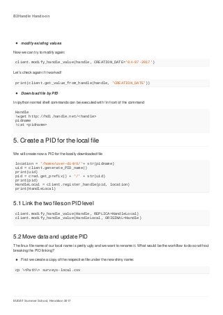 B2Handle	Hands-on
EUDAT	Summer	School,	Heraklion	2017
modify	existing	values
Now	we	can	try	to	modify	again:
client.modify_handle_value(handle,	CREATION_DATE='04-07-2017')
Let's	check	again	if	it	worked!
print(client.get_value_from_handle(handle,	'CREATION_DATE'))
Download	file	by	PID
In	ipython	normal	shell	commands	can	be	executed	with	!in	front	of	the	command
Handle
!wget	http://hdl.handle.net/<handle>
pidname
!cat	<pidname>
5.	Create	a	PID	for	the	local	file
We	will	create	now	a	PID	for	the	locally	downloaded	file
location	=	'/home/user-di4rX/'+	str(pidname)
uid	=	client.generate_PID_name()
print(uid)
pid	=	cred.get_prefix()	+	'/'	+	str(uid)
print(pid)
HandleLocal	=	client.register_handle(pid,	location)
print(HandleLocal)
5.1	Link	the	two	files	on	PID	level
client.modify_handle_value(Handle,	REPLICA=HandleLocal)
client.modify_handle_value(HandleLocal,	ORIGINAL=Handle)
5.2	Move	data	and	update	PID
The	linux	file	name	of	our	local	name	is	pretty	ugly	and	we	want	to	rename	it.	What	would	be	the	workflow	to	do	so	without
breaking	the	PID	linking?
First	we	create	a	copy	of	the	respective	file	under	the	new	shiny	name:
cp	<Path>	surveys-local.csv
 