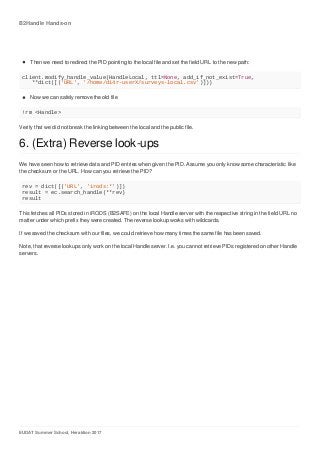 B2Handle	Hands-on
EUDAT	Summer	School,	Heraklion	2017
Then	we	need	to	redirect	the	PID	pointing	to	the	local	file	and	set	the	field	URL	to	the	new	path:
client.modify_handle_value(HandleLocal,	ttl=None,	add_if_not_exist=True,
			**dict([('URL',	'/home/di4r-userX/surveys-local.csv')]))
Now	we	can	safely	remove	the	old	file
!rm	<Handle>
Verify	that	we	did	not	break	the	linking	between	the	local	and	the	public	file.
6.	(Extra)	Reverse	look-ups
We	have	seen	how	to	retrieve	data	and	PID	entries	when	given	the	PID.	Assume	you	only	know	some	characteristic	like
the	checksum	or	the	URL.	How	can	you	retrieve	the	PID?
rev	=	dict([('URL',	'irods:*')])
result	=	ec.search_handle(**rev)
result
This	fetches	all	PIDs	stored	in	iRODS	(B2SAFE)	on	the	local	Handle	server	with	the	respective	string	in	the	field	URL	no
matter	under	which	prefix	they	were	created.	The	reverse	lookup	works	with	wildcards.
If	we	saved	the	checksum	with	our	files,	we	could	retrieve	how	many	times	the	same	file	has	been	saved.
Note,	that	reverse	lookups	only	work	on	the	local	Handle	server.	I.e.	you	cannot	retrieve	PIDs	registered	on	other	Handle
servers.
 