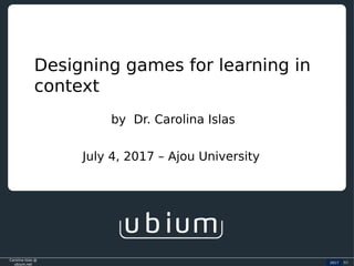 Carolina Islas @
ubium.net
2016 (c)
Designing games for learning in
context
2017
by Dr. Carolina Islas
July 4, 2017 – Ajou University
 