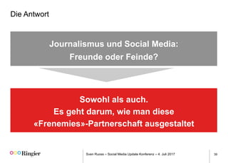 Sven Ruoss – Social Media Update Konferenz – 4. Juli 2017 39
Die Antwort
Journalismus und Social Media:
Freunde oder Feinde?
Sowohl als auch.
Es geht darum, wie man diese
«Frenemies»-Partnerschaft ausgestaltet
 