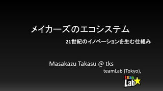 メイカーズのエコシステム
Masakazu Takasu @ tks
teamLab (Tokyo),
21世紀のイノベーションを生む仕組み
 