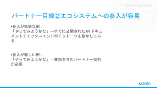 See the World as a Database
パートナー目線②エコシステムへの参入が容易
•参入が簡単な例：
「やってみようかな」→すぐに公開されたAPI ドキュ
メントチェック→エンドポイント一つを動かしてみ
る
•参入が難しい例：
「やってみようかな」→書類を含むパートナー契約
が必要
 