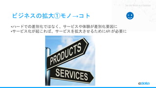 See the World as a Database
ビジネスの拡大①モノ→コト
•ハードでの差別化ではなく、サービスや体験が差別化要因に
•サービス化が起これば、サービスを拡大させるためにAPI が必要に
 