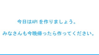 今日はAPI を作りましょう。
みなさんも今晩帰ったら作ってください。
 