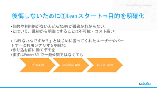 See the World as a Database
後悔しないために①Lean スタート⇒目的を明確化
•目的や利用例がないとどんなAPI が最適かわからない。
•とはいえ、最初から明確にすることは不可能・コスト高い
•「API ないんですか？」とはじめに言ってくれたユーザーやパー
トナーと利用シナリオを明確化
•作り込む前に動くデモを
•まずはPartner API で一般公開ではなくても
デモAPI Partner API Public API
 