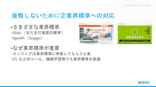 See the World as a Database
後悔しないために②業界標準への対応
•さまざまな業界標準
‧OData （まだまだ実質の標準）
‧OpenAPI （Swagger）
•なぜ業界標準が重要
‧エンジニアは業界標準に準拠してもらうと楽
‧ETL などのツール、機械学習側でも業界標準を意識
 