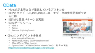 OData
• Microsoftが主導となり推進しているプロトコル
• HTTPメソッド（GET/POST/PUT/DELETE）でデータの参照更新ができ
る仕様
• RESTfulな設計パターンを実装
• ODataデータソース
 Power BI
 Tableau
 Salesforce（Lightning Connect）
：
• ODataエンドポイントを作成
 Visual Studio (ASP.NET Web API)
 Apache Olingo / Odata4j（JavaのOData Framework）
 CData API Server / OData Connector
 DynamicsCRMではWCFのData Servicesフレームワークに基づいて実装
（ https://msdn.microsoft.com/ja-jp/library/gg334279(v=crm.7).aspx ）
http://www.odata.org/
 