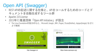 Open API (Swagger)
http://swagger.io/
• REST APIの記述に関する仕様と、APIをコールするためのコードとド
キュメントを自動生成するツール群
• Apache 2.0 License
• 2015年に推進団体「Open API Initiative」が設立
 The Linux Foundationの協力のもと、Microsoft, Google , IBM , Paypal, 3Scale(Redhat) , Apigee(Google) などに
より結成
https://www.openapis.org/
 