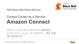 AWS Black Belt Online Seminar
Contact Center as a Service
Amazon Connect
アマゾン ウェブ サービス ジャパン株式会社
シニア ソリューション アーキテクト 松久 正幸
2017年7月5日
© 2017, Amazon Web Services, Inc. or its affiliates. All rights reserved.
 