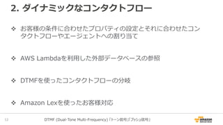 2. ダイナミックなコンタクトフロー
お客様の条件に合わせたプロパティの設定とそれに合わせたコン
タクトフローやエージェントへの割り当て
AWS Lambdaを利用した外部データベースの参照
DTMFを使ったコンタクトフローの分岐
Amazon Lexを使ったお客様対応
14 DTMF (Dual-Tone Multi-Frequency) 「トーン信号」「プッシュ信号」
 