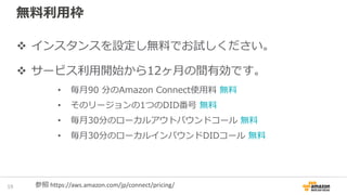 無料利用枠
21
インスタンスを設定し無料でお試しください。
サービス利用開始から12ヶ月の間有効です。
• 毎月90 分のAmazon Connect使用料 無料
• そのリージョンの1つのDID番号 無料
• 毎月30分のローカルアウトバウンドコール 無料
• 毎月30分のローカルインバウンドDIDコール 無料
参照 https://aws.amazon.com/jp/connect/pricing/
 