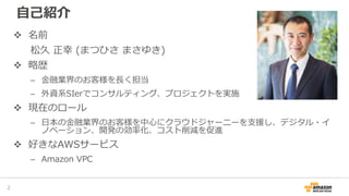 自己紹介
2
名前
松久 正幸 (まつひさ まさゆき)
略歴
– 金融業界のお客様を長く担当
– 外資系SIerでコンサルティング、プロジェクトを実施
現在のロール
– 日本の金融業界のお客様を中心にクラウドジャーニーを支援し、デジタル・イ
ノベーション、開発の効率化、コスト削減を促進
好きなAWSサービス
– Amazon VPC
 