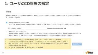 1. ユーザのID管理の指定
25
• Amazon Connect内でユーザを保存するか、ディレクトリサービスを使用
• コールセンターのエージェントは、ユーザIDとパスワードで認証しCCPにログイン
• IAMユーザはフェデレーションされますが、アクセス権限設定ができないため検証
以外では推奨されません。
• インスタンス作成後に変更ができないため注意
 