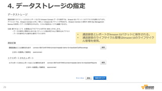 4. データストレージの指定
28
• 通話録音とレポートがAmazon S3バケットに保存される。
• 通話録音のライフサイクル管理はAmazon S3のライフサイク
ル管理を使用。
 