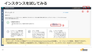 インスタンスを試してみる
31
1. 言語を日本語に切り替え。
2. ダッシュボードの左上の電話アイコンからCCP(Contact Control Panel)を起動し、エージェントの着信、発信ができます。
3. 「電話番号の表示」で取得した電話番号に対して電話をかけることで、コンタクトフローを試すことができます。
① ②
③
ログインID
 