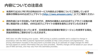 本資料では2017年7月5日時点のサービス内容および価格についてご説明しています
最新の情報はAWS公式ウェブサイト(http://aws.amazon.com/ )にてご確認ください
資料作成には十分注意しておりますが，資料内の価格とAWS公式ウェブサイト記載の価
格に相違があった場合，AWS公式ウェブサイトの価格を優先とさせていただきます
内容についての注意点
AWS does not offer binding price quotes. AWS pricing is publicly available and is subject to change in
accordance with the AWS Customer Agreement available at http://aws.amazon.com/agreement/. Any
pricing information included in this document is provided only as an estimate of usage charges for AWS
services based on certain information that you have provided. Monthly charges will be based on your actual
use of AWS services, and may vary from the estimates provided.
価格は税抜表記となっています．日本居住者のお客様が東京リージョンを使用する場合，
別途消費税をご請求させていただきます。
 