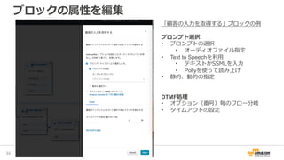ブロックの属性を編集
38
「顧客の入力を取得する」ブロックの例
プロンプト選択
• プロンプトの選択
• オーディオファイル指定
• Text to Speechを利用
• テキストかSSMLを入力
• Pollyを使って読み上げ
• 静的、動的の指定
DTMF処理
• オプション（番号）毎のフロー分岐
• タイムアウトの設定
 