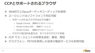 CCPとサポートされるブラウザ
WebRTCとOpusオーディオコーディックを使用
エージェントはソフトフォンで対応可能
– サポートされるブラウザは以下の通り
• Google Chrome (最新の3つのバージョン）
• Mozilla Firefox ESR （最新バージョン）
• Mozilla Firefox （最新の3つのバージョン）
– クラウド型CRMを使えば、すべてがクラウドで完結
CCP でエージェントの状態を設定、着信、発信
デスクフォン、PSTNを使用した従来の電話サービスも利用可能
47
 