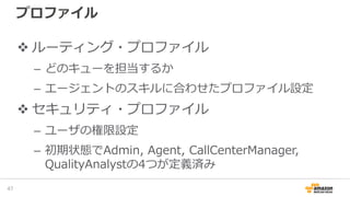プロファイル
ルーティング・プロファイル
– どのキューを担当するか
– エージェントのスキルに合わせたプロファイル設定
セキュリティ・プロファイル
– ユーザの権限設定
– 初期状態でAdmin, Agent, CallCenterManager,
QualityAnalystの4つが定義済み
49
 