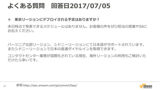 よくある質問 回答日2017/07/05
東京リージョンにデプロイされる予定はありますか？
本日時点で発表できるスケジュールはありません。お客様の声をぜひ担当の営業やSAに
お伝えください。
バージニア北部リージョン、シドニーリージョンにて日本語がサポートされています。
またシドニーリージョンで日本の直通ダイヤルインを取得できます。
コンタクトセンター業務が国際化されている現在、海外リージョンの利用もご検討いた
だけたら幸いです。
51 参照 https://aws.amazon.com/jp/connect/faqs/
 