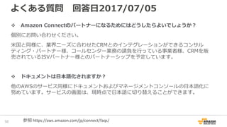 よくある質問 回答日2017/07/05
Amazon Connectのパートナーになるためにはどうしたらよいでしょうか？
個別にお問い合わせください。
米国と同様に、業界ニーズに合わせたCRMとのインテグレーションができるコンサル
ティング・パートナー様、コールセンター業務の請負を行っている事業者様、CRMを販
売されているISVパートナー様とのパートナーシップを予定しています。
ドキュメントは日本語化されますか？
他のAWSのサービス同様にドキュメントおよびマネージメントコンソールの日本語化に
努めています。サービスの画面は、現時点で日本語に切り替えることができます。
52 参照 https://aws.amazon.com/jp/connect/faqs/
 