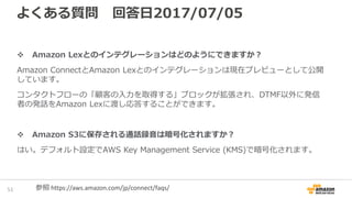 よくある質問 回答日2017/07/05
Amazon Lexとのインテグレーションはどのようにできますか？
Amazon ConnectとAmazon Lexとのインテグレーションはバージニア北部リージョン
でご利用いただけます。
コンタクトフローの「顧客の入力を取得する」ブロックが拡張され、DTMF以外に発信
者の発話をAmazon Lexに渡し応答することができます。
Amazon S3に保存される通話録音は暗号化されますか？
はい。デフォルト設定でAWS Key Management Service (KMS)で暗号化されます。
53 参照 https://aws.amazon.com/jp/connect/faqs/
 