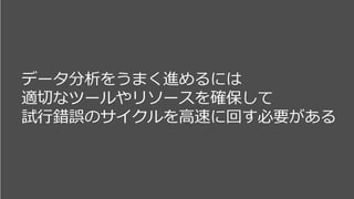 データ分析をうまく進めるには
適切なツールやリソースを確保して
試行錯誤のサイクルを高速に回す必要がある
 