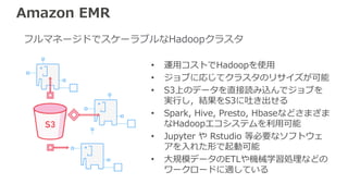 Amazon EMR
• 運用コストでHadoopを使用
• ジョブに応じてクラスタのリサイズが可能
• S3上のデータを直接読み込んでジョブを
実行し，結果をS3に吐き出せる
• Spark, Hive, Presto, Hbaseなどさまざま
なHadoopエコシステムを利用可能
• Jupyter や Rstudio 等必要なソフトウェ
アを入れた形で起動可能
• 大規模データのETLや機械学習処理などの
ワークロードに適している
フルマネージドでスケーラブルなHadoopクラスタ
 