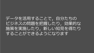 データを活用することで，自分たちの
ビジネスの問題を把握したり，効果的な
施策を実施したり，新しい知見を得たり
することができるようになります
 