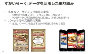 すかいらーく:データを活用した取り組み
• 多様なマーケティング施策の実施
– CMを含む各種プロモーションに対し，ABテスト
– POSデータの項目を戦略的に追加し，分析の軸を増やす
• パーソナライズ施策の実施
– 広告，クーポンを各お客さまの属性に合わせて配信
58
 