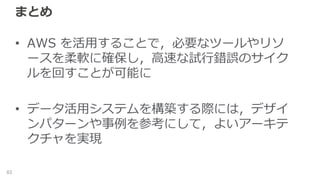 まとめ
• AWS を活用することで，必要なツールやリソ
ースを柔軟に確保し，高速な試行錯誤のサイク
ルを回すことが可能に
• データ活用システムを構築する際には，デザイ
ンパターンや事例を参考にして，よいアーキテ
クチャを実現
63
 