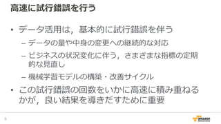 高速に試行錯誤を行う
• データ活用は，基本的に試行錯誤を伴う
– データの量や中身の変更への継続的な対応
– ビジネスの状況変化に伴う，さまざまな指標の定期
的な見直し
– 機械学習モデルの構築・改善サイクル
• この試行錯誤の回数をいかに高速に積み重ねる
かが，良い結果を導きだすために重要
9
 