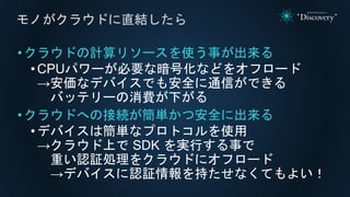 •クラウドの計算リソースを使う事が出来る
• CPUパワーが必要な暗号化などをオフロード
→安価なデバイスでも安全に通信ができる
バッテリーの消費が下がる
•クラウドへの接続が簡単かつ安全に出来る
•デバイスは簡単なプロトコルを使用
→クラウド上で SDK を実行する事で
重い認証処理をクラウドにオフロード
→デバイスに認証情報を持たせなくてもよい！
モノがクラウドに直結したら
 