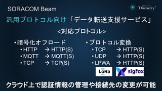 • 暗号化オフロード
• HTTP  HTTP(S)
• MQTT  MQTT(S)
• TCP  TCP(S)
•プロトコル変換
• TCP  HTTP(S)
• UDP  HTTP(S)
• LPWA  HTTP(S)
SORACOM Beam
汎用プロトコル向け「データ転送支援サービス」
<対応プロトコル>
クラウド上で認証情報の管理や接続先の変更が可能
 