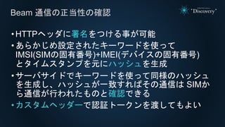 •HTTPヘッダに署名をつける事が可能
•あらかじめ設定されたキーワードを使って
IMSI(SIMの固有番号)+IMEI(デバイスの固有番号)
とタイムスタンプを元にハッシュを生成
•サーバサイドでキーワードを使って同様のハッシュ
を生成し、ハッシュが一致すればその通信は SIMか
ら通信が行われたものと確認できる
•カスタムヘッダーで認証トークンを渡してもよい
Beam 通信の正当性の確認
 