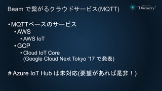 •MQTTベースのサービス
• AWS
• AWS IoT
• GCP
• Cloud IoT Core
(Google Cloud Next Tokyo ’17 で発表)
# Azure IoT Hub は未対応(要望があれば是非！)
Beam で繋がるクラウドサービス(MQTT)
 