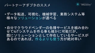 •データ転送、可視化、機械学習、業務システム等
様々なソリューションが選べる
•自分でクラウドベンダーの各種サービスを組み合わ
せてIoTシステムを作る事も確かに可能だが、
既にソリューションとして存在しているサービスが
あるのであれば、作るよりも使う方が絶対早い
パートナーアダプタのススメ
 