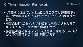 •IoT機能に加えて、mBaaS由来のアプリ連携機能や
ユーザ管理機能があるので"ヒト"と"モノ"の連携が
容易
•機器のIoT化のみならずその先にあるビジネスモデ
ルを支えるデータ活用も含めてサポート
•多言語の技術ドキュメントがあり、海外のサーバイ
ンフラ利用可能ので海外展開が容易
Kii Thing Interaction Framework
 